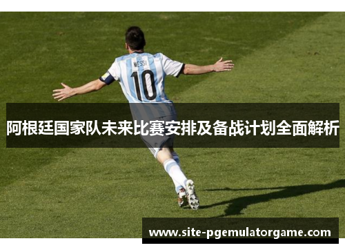 阿根廷国家队未来比赛安排及备战计划全面解析 阿根廷国家队未来比赛安排及备战计划全面解析