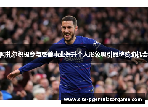 阿扎尔积极参与慈善事业提升个人形象吸引品牌赞助机会 阿扎尔积极参与慈善事业提升个人形象吸引品牌赞助机会