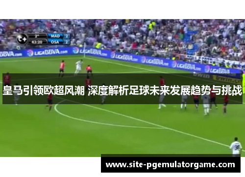皇马引领欧超风潮 深度解析足球未来发展趋势与挑战 皇马引领欧超风潮 深度解析足球未来发展趋势与挑战