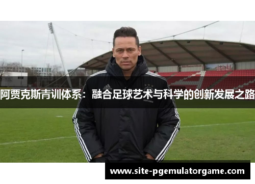 阿贾克斯青训体系:融合足球艺术与科学的创新发展之路 阿贾克斯青训体系:融合足球艺术与科学的创新发展之路
