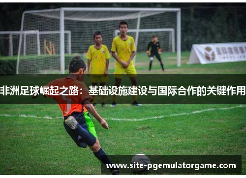 非洲足球崛起之路：基础设施建设与国际合作的关键作用