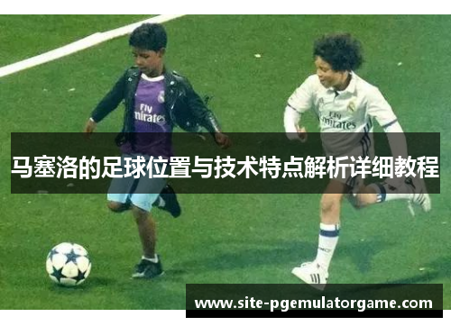 马塞洛的足球位置与技术特点解析详细教程