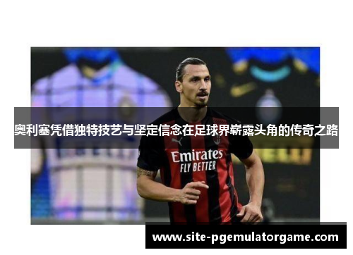 奥利塞凭借独特技艺与坚定信念在足球界崭露头角的传奇之路 奥利塞凭借独特技艺与坚定信念在足球界崭露头角的传奇之路