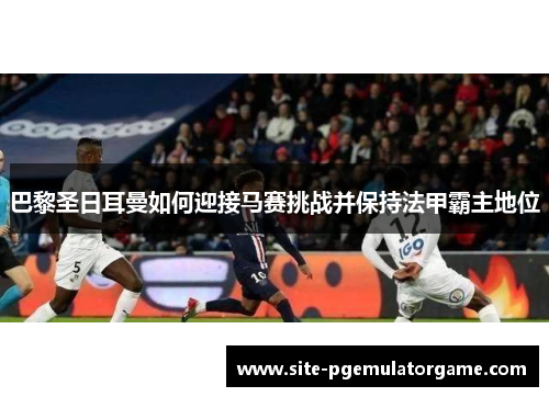 巴黎圣日耳曼如何迎接马赛挑战并保持法甲霸主地位