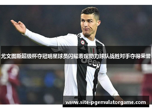 尤文图斯超级杯夺冠明星球员闪耀表现助力球队战胜对手夺得荣誉