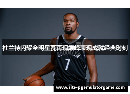 杜兰特闪耀全明星赛再现巅峰表现成就经典时刻
