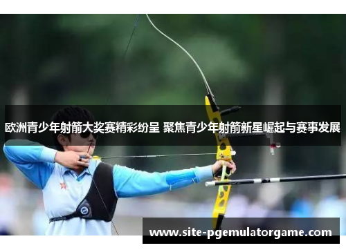 欧洲青少年射箭大奖赛精彩纷呈 聚焦青少年射箭新星崛起与赛事发展