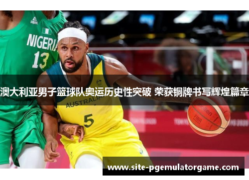 澳大利亚男子篮球队奥运历史性突破 荣获铜牌书写辉煌篇章