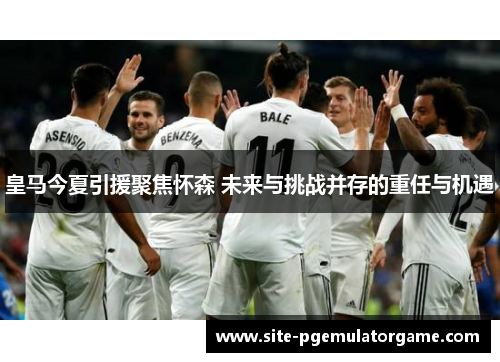 皇马今夏引援聚焦怀森 未来与挑战并存的重任与机遇