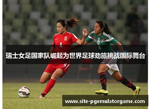 瑞士女足国家队崛起为世界足球劲旅挑战国际舞台