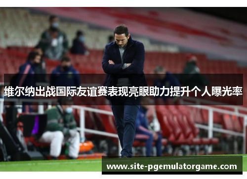 维尔纳出战国际友谊赛表现亮眼助力提升个人曝光率