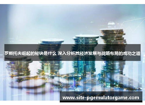 罗斯托夫崛起的秘诀是什么 深入分析其经济发展与战略布局的成功之道