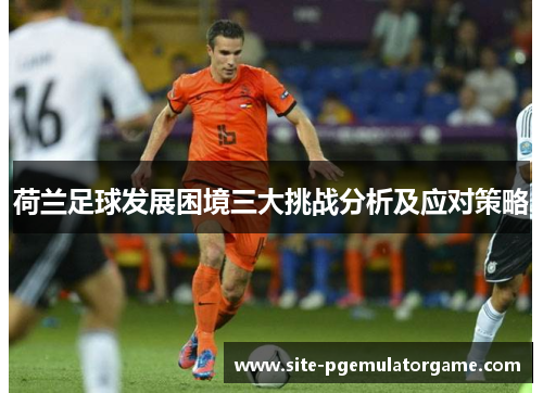 荷兰足球发展困境三大挑战分析及应对策略