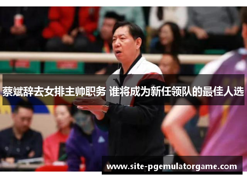 蔡斌辞去女排主帅职务 谁将成为新任领队的最佳人选