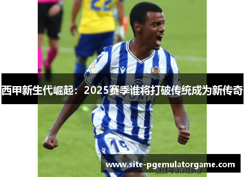 西甲新生代崛起：2025赛季谁将打破传统成为新传奇