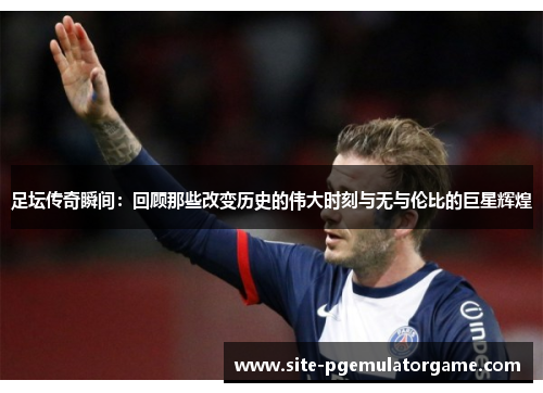 足坛传奇瞬间：回顾那些改变历史的伟大时刻与无与伦比的巨星辉煌