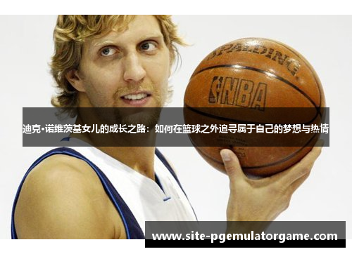 迪克·诺维茨基女儿的成长之路：如何在篮球之外追寻属于自己的梦想与热情