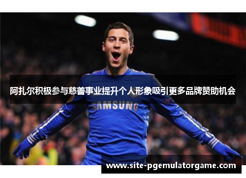 阿扎尔积极参与慈善事业提升个人形象吸引更多品牌赞助机会