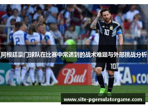 阿根廷豪门球队在比赛中常遇到的战术难题与外部挑战分析
