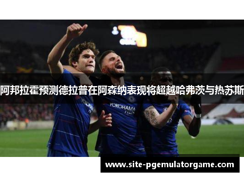 阿邦拉霍预测德拉普在阿森纳表现将超越哈弗茨与热苏斯
