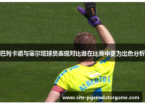 巴列卡诺与塞尔塔球员表现对比谁在比赛中更为出色分析 巴列卡诺与塞尔塔球员表现对比谁在比赛中更为出色分析